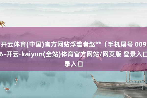 开云体育(中国)官方网站浮滥者赵**（手机尾号 0096-开云·kaiyun(全站)体育官方网站/网页版 登录入口