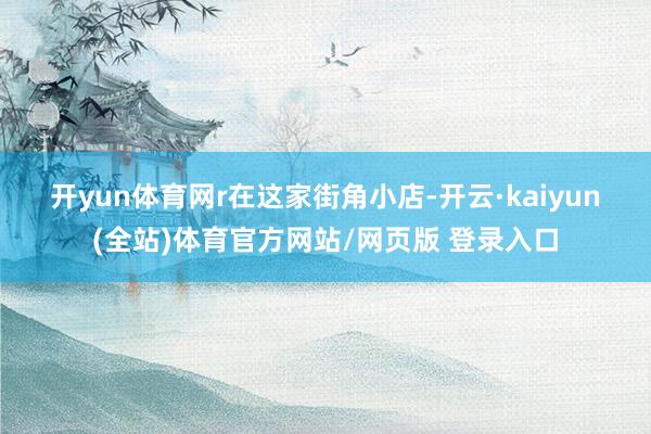 开yun体育网r　　在这家街角小店-开云·kaiyun(全站)体育官方网站/网页版 登录入口