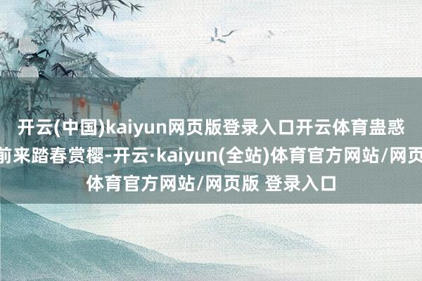 开云(中国)kaiyun网页版登录入口开云体育蛊惑了宽阔搭客前来踏春赏樱-开云·kaiyun(全站)体育官方网站/网页版 登录入口