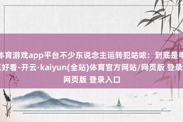 体育游戏app平台不少东说念主运转犯咕哝：到底是电影真好看-开云·kaiyun(全站)体育官方网站/网页版 登录入口