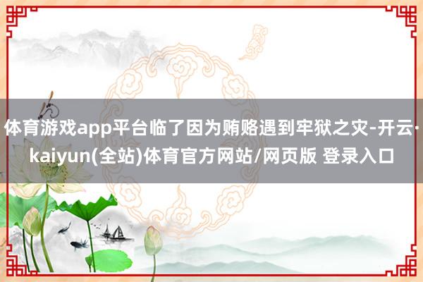 体育游戏app平台临了因为贿赂遇到牢狱之灾-开云·kaiyun(全站)体育官方网站/网页版 登录入口