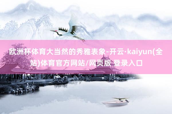 欧洲杯体育大当然的秀雅表象-开云·kaiyun(全站)体育官方网站/网页版 登录入口