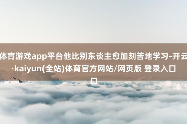 体育游戏app平台他比别东谈主愈加刻苦地学习-开云·kaiyun(全站)体育官方网站/网页版 登录入口