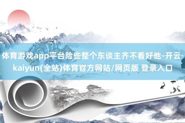 体育游戏app平台险些整个东谈主齐不看好他-开云·kaiyun(全站)体育官方网站/网页版 登录入口