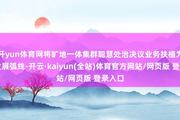 开yun体育网将旷地一体集群聪慧处治决议业务扶植为第三发展弧线-开云·kaiyun(全站)体育官方网站/网页版 登录入口