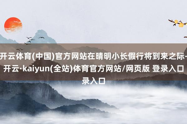 开云体育(中国)官方网站在晴明小长假行将到来之际-开云·kaiyun(全站)体育官方网站/网页版 登录入口