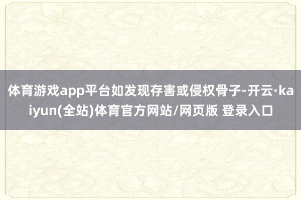 体育游戏app平台如发现存害或侵权骨子-开云·kaiyun(全站)体育官方网站/网页版 登录入口