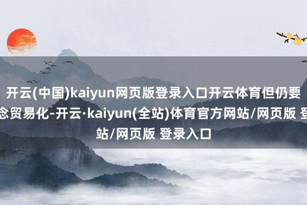 开云(中国)kaiyun网页版登录入口开云体育但仍要坚捏作念贸易化-开云·kaiyun(全站)体育官方网站/网页版 登录入口