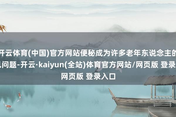 开云体育(中国)官方网站便秘成为许多老年东说念主的常见问题-开云·kaiyun(全站)体育官方网站/网页版 登录入口