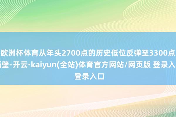 欧洲杯体育从年头2700点的历史低位反弹至3300点隔壁-开云·kaiyun(全站)体育官方网站/网页版 登录入口