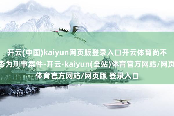 开云(中国)kaiyun网页版登录入口开云体育尚不细目此事是否为刑事案件-开云·kaiyun(全站)体育官方网站/网页版 登录入口