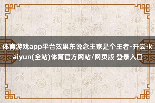 体育游戏app平台效果东说念主家是个王者-开云·kaiyun(全站)体育官方网站/网页版 登录入口