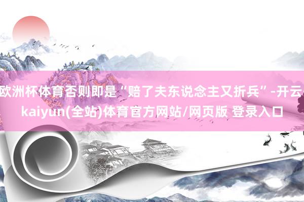 欧洲杯体育否则即是“赔了夫东说念主又折兵”-开云·kaiyun(全站)体育官方网站/网页版 登录入口