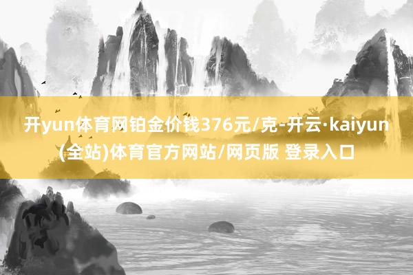开yun体育网铂金价钱376元/克-开云·kaiyun(全站)体育官方网站/网页版 登录入口