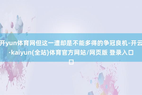 开yun体育网但这一遭却是不能多得的争冠良机-开云·kaiyun(全站)体育官方网站/网页版 登录入口