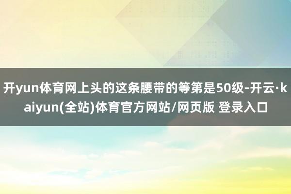 开yun体育网上头的这条腰带的等第是50级-开云·kaiyun(全站)体育官方网站/网页版 登录入口