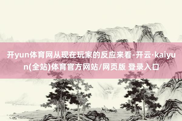 开yun体育网从现在玩家的反应来看-开云·kaiyun(全站)体育官方网站/网页版 登录入口