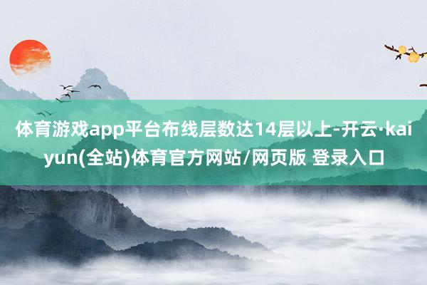 体育游戏app平台布线层数达14层以上-开云·kaiyun(全站)体育官方网站/网页版 登录入口
