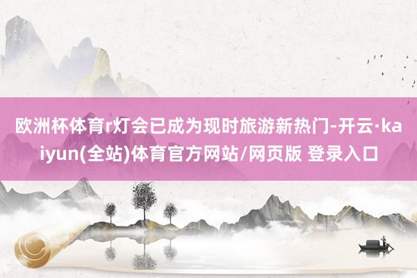 欧洲杯体育r　　灯会已成为现时旅游新热门-开云·kaiyun(全站)体育官方网站/网页版 登录入口