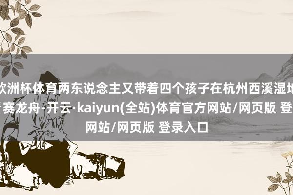 欧洲杯体育两东说念主又带着四个孩子在杭州西溪湿地不雅看赛龙舟-开云·kaiyun(全站)体育官方网站/网页版 登录入口