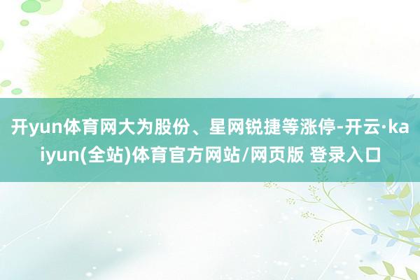 开yun体育网大为股份、星网锐捷等涨停-开云·kaiyun(全站)体育官方网站/网页版 登录入口