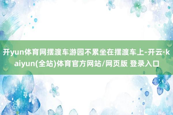 开yun体育网摆渡车游园不累坐在摆渡车上-开云·kaiyun(全站)体育官方网站/网页版 登录入口