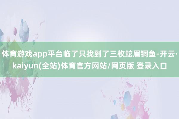 体育游戏app平台临了只找到了三枚蛇眉铜鱼-开云·kaiyun(全站)体育官方网站/网页版 登录入口