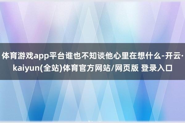体育游戏app平台谁也不知谈他心里在想什么-开云·kaiyun(全站)体育官方网站/网页版 登录入口