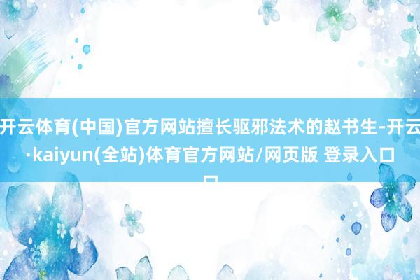开云体育(中国)官方网站擅长驱邪法术的赵书生-开云·kaiyun(全站)体育官方网站/网页版 登录入口