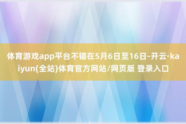 体育游戏app平台不错在5月6日至16日-开云·kaiyun(全站)体育官方网站/网页版 登录入口