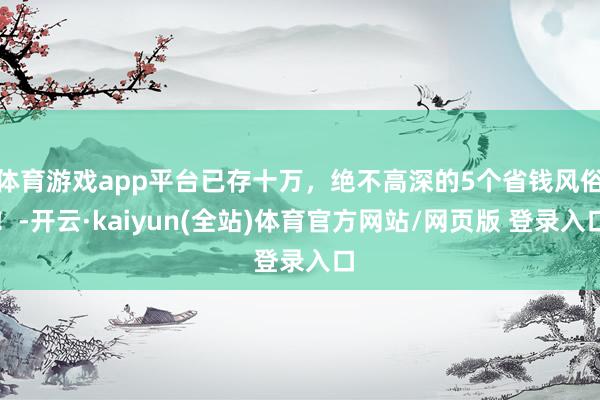 体育游戏app平台已存十万，绝不高深的5个省钱风俗！-开云·kaiyun(全站)体育官方网站/网页版 登录入口
