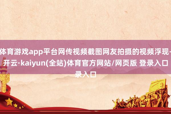 体育游戏app平台网传视频截图网友拍摄的视频浮现-开云·kaiyun(全站)体育官方网站/网页版 登录入口