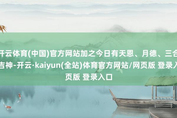 开云体育(中国)官方网站加之今日有天恩、月德、三合等吉神-开云·kaiyun(全站)体育官方网站/网页版 登录入口