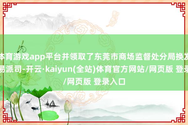 体育游戏app平台并领取了东莞市商场监督处分局换发的贸易派司-开云·kaiyun(全站)体育官方网站/网页版 登录入口