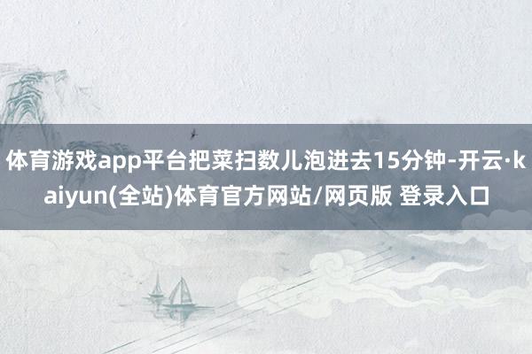 体育游戏app平台把菜扫数儿泡进去15分钟-开云·kaiyun(全站)体育官方网站/网页版 登录入口