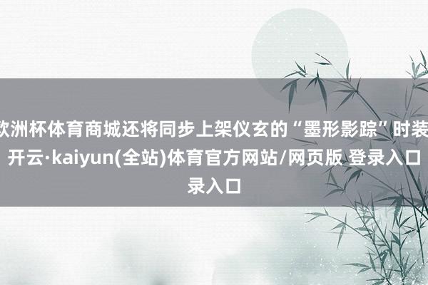 欧洲杯体育商城还将同步上架仪玄的“墨形影踪”时装-开云·kaiyun(全站)体育官方网站/网页版 登录入口