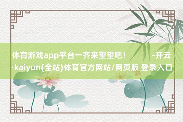 体育游戏app平台一齐来望望吧！          -开云·kaiyun(全站)体育官方网站/网页版 登录入口