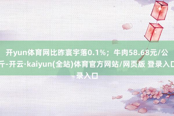 开yun体育网比昨寰宇落0.1%；牛肉58.68元/公斤-开云·kaiyun(全站)体育官方网站/网页版 登录入口