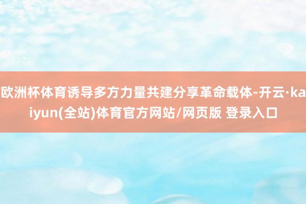 欧洲杯体育诱导多方力量共建分享革命载体-开云·kaiyun(全站)体育官方网站/网页版 登录入口