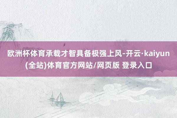 欧洲杯体育承载才智具备极强上风-开云·kaiyun(全站)体育官方网站/网页版 登录入口