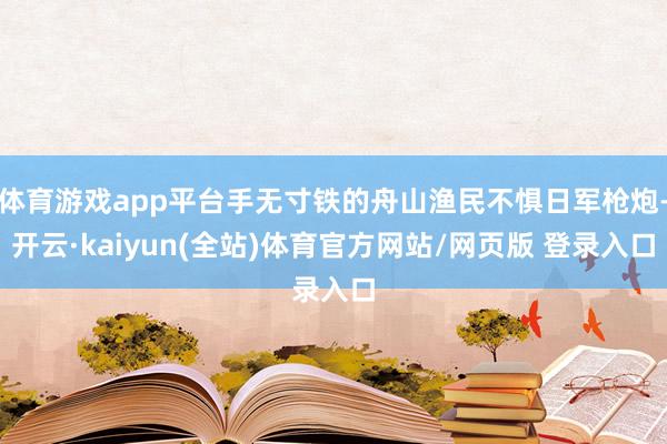 体育游戏app平台手无寸铁的舟山渔民不惧日军枪炮-开云·kaiyun(全站)体育官方网站/网页版 登录入口
