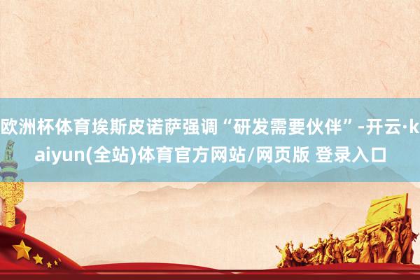 欧洲杯体育埃斯皮诺萨强调“研发需要伙伴”-开云·kaiyun(全站)体育官方网站/网页版 登录入口