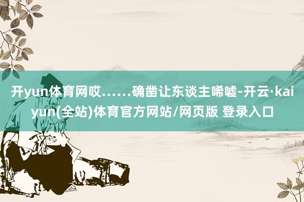 开yun体育网哎……确凿让东谈主唏嘘-开云·kaiyun(全站)体育官方网站/网页版 登录入口