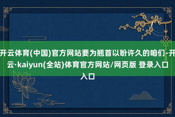 开云体育(中国)官方网站要为翘首以盼许久的咱们-开云·kaiyun(全站)体育官方网站/网页版 登录入口