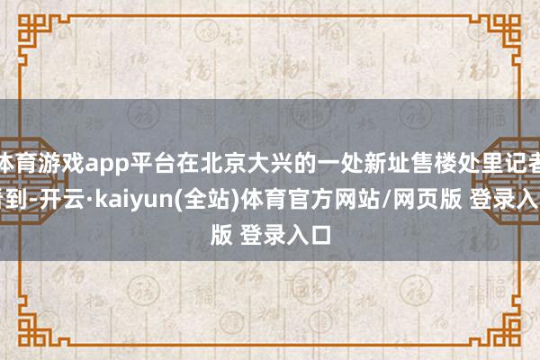 体育游戏app平台在北京大兴的一处新址售楼处里记者看到-开云·kaiyun(全站)体育官方网站/网页版 登录入口