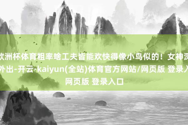 欧洲杯体育粗率啥工夫皆能欢快得像小鸟似的！女神深夜外出-开云·kaiyun(全站)体育官方网站/网页版 登录入口