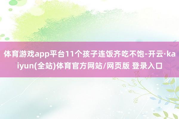 体育游戏app平台11个孩子连饭齐吃不饱-开云·kaiyun(全站)体育官方网站/网页版 登录入口