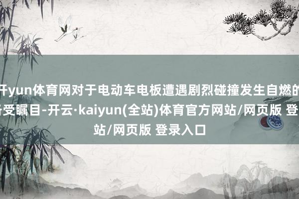 开yun体育网对于电动车电板遭遇剧烈碰撞发生自燃的问题备受瞩目-开云·kaiyun(全站)体育官方网站/网页版 登录入口