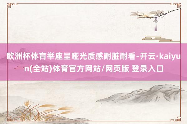 欧洲杯体育举座呈哑光质感耐脏耐看-开云·kaiyun(全站)体育官方网站/网页版 登录入口