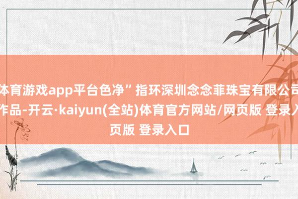 体育游戏app平台色净”指环深圳念念菲珠宝有限公司的作品-开云·kaiyun(全站)体育官方网站/网页版 登录入口